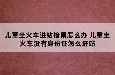 儿童坐火车进站检票怎么办 儿童坐火车没有身份证怎么进站